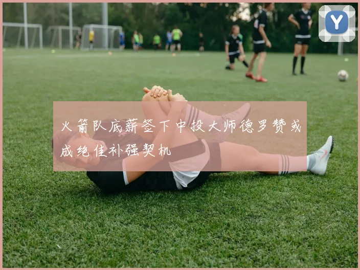 火箭队底薪签下中投大师德罗赞或成绝佳补强契机