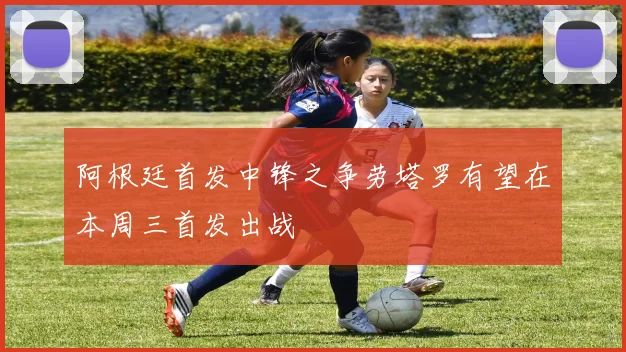 阿根廷首发中锋之争劳塔罗有望在本周三首发出战