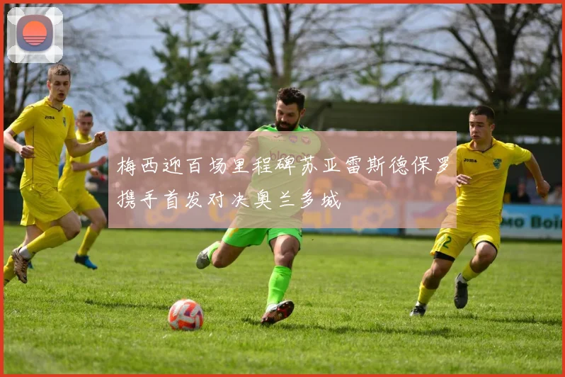 梅西迎百场里程碑苏亚雷斯德保罗携手首发对决奥兰多城