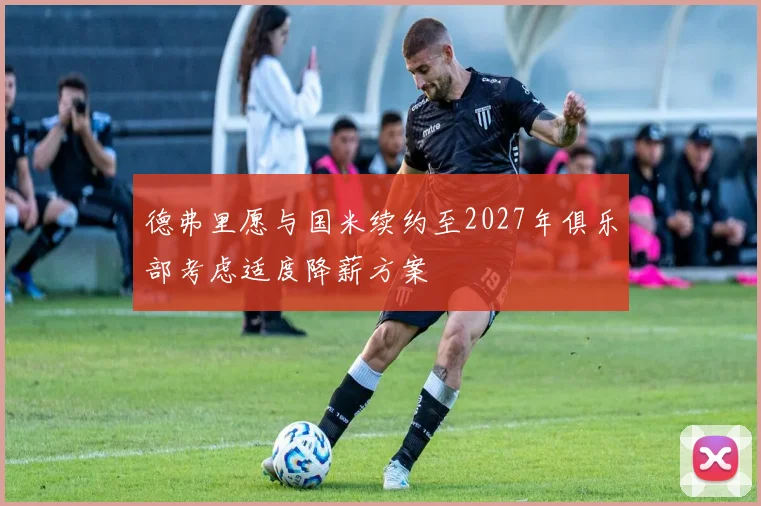 德弗里愿与国米续约至2027年俱乐部考虑适度降薪方案