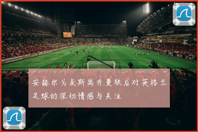 安赫尔戈麦斯离开曼联后对英格兰足球的深切情感与关注