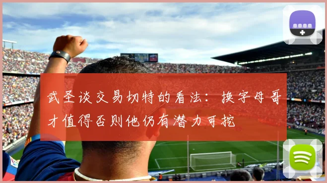 武圣谈交易切特的看法：换字母哥才值得否则他仍有潜力可挖