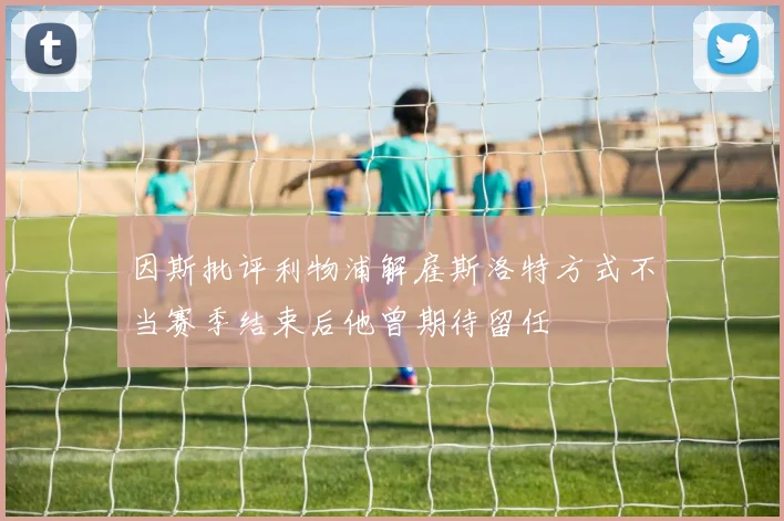 因斯批评利物浦解雇斯洛特方式不当赛季结束后他曾期待留任