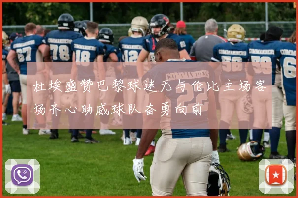 杜埃盛赞巴黎球迷无与伦比主场客场齐心助威球队奋勇向前