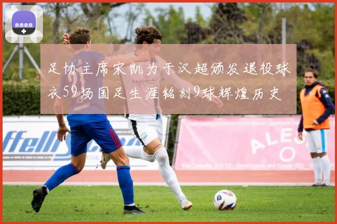 足协主席宋凯为于汉超颁发退役球衣59场国足生涯铭刻9球辉煌历史