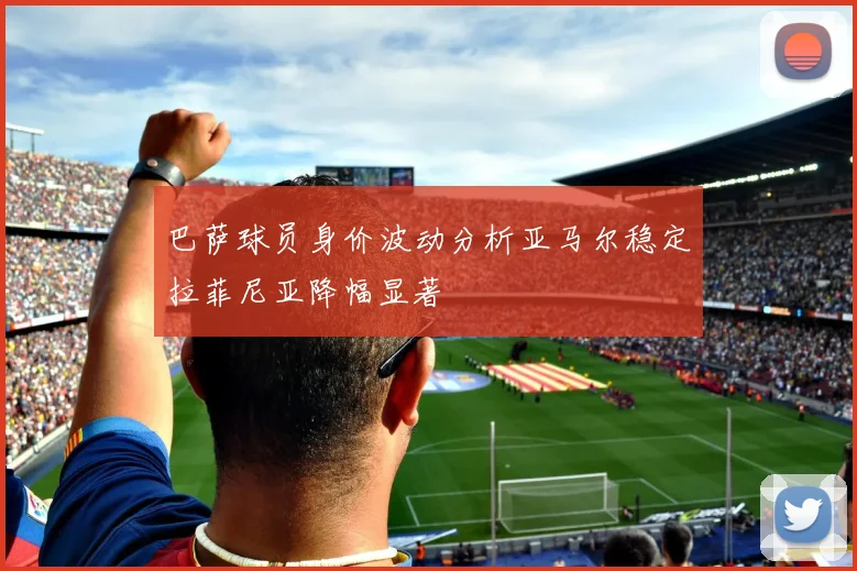 巴萨球员身价波动分析亚马尔稳定拉菲尼亚降幅显著