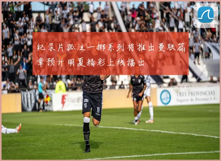 纪录片孤注一掷系列将推出曼联篇章预计明夏精彩上线播出