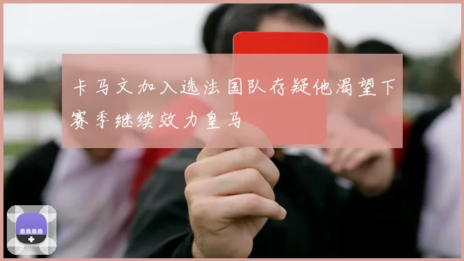 卡马文加入选法国队存疑他渴望下赛季继续效力皇马